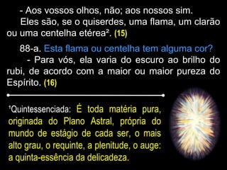 - Aos vossos olhos, não; aos nossos sim.
Eles são, se o quiserdes, uma flama, um clarão
ou uma centelha etérea². (15)
88-a. Esta flama ou centelha tem alguma cor?
- Para vós, ela varia do escuro ao brilho do
rubi, de acordo com a maior ou maior pureza do
Espírito. (16)
¹Quintessenciada: É toda matéria pura,
originada do Plano Astral, própria do
mundo de estágio de cada ser, o mais
alto grau, o requinte, a plenitude, o auge:
a quinta-essência da delicadeza.
 