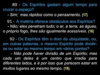 89 - Os Espíritos gastam algum tempo para
cruzar o espaço?
- Sim; mas rápidos como o pensamento. (17)
91 - A matéria oferece obstáculos aos Espíritos?
- Não; eles penetram tudo; o ar, a terra, as águas,
o próprio fogo, lhes são igualmente acessíveis. (18)
92 - Os Espíritos têm o dom da ubiquidade, ou,
em outras palavras, o mesmo Espírito pode dividir-
se ou estar ao mesmo tempo em vários pontos?
- Não pode haver divisão de um Espírito; mas
cada um deles é um centro que irradia para
diferentes lados, e é por isso que parecem estar em
muitos lugares ao mesmo tempo. (19).
 