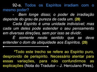 92-a. Todos os Espíritos irradiam com o
mesmo poder?
- Bem longe disso; o poder de irradiação
depende do grau de pureza de cada um. (20)
Cada Espírito é uma unidade indivisível; mas
cada um deles pode estender o seu pensamento
em diversas direções, sem por isso se dividir.
É somente neste sentido que se deve
entender o dom da ubiquidade aos Espíritos. (20)
²Todo este trecho se refere ao Espírito puro,
desprovido de perispírito. Necessário atentar para
essas variações, para não confundirmos as
explicações (Nota do Tradutor – J. Herculano Pires).
 