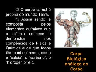 ☼☼ O corpo carnal éO corpo carnal é
própria do mundo Terra.própria do mundo Terra.
☼☼ Assim sendo, éAssim sendo, é
composta peloscomposta pelos
elementos químicos queelementos químicos que
a ciência conhece ea ciência conhece e
demonstra nosdemonstra nos
compêndios de Física ecompêndios de Física e
Química e de que todosQuímica e de que todos
têm conhecimento, comotêm conhecimento, como
oo “cálcio”, oo “carbono”, oo
“hidrogênio” etc.etc.
Corpo
Biológico
análogo ao
Corpo
 