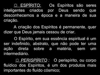 ☼ ESPÍRITO: Os Espíritos são seres
inteligentes criados por Deus sendo que
desconhecemos a época e a maneira de sua
criação.
A criação dos Espíritos é permanente, quer
dizer que Deus jamais cessou de criar.
O Espírito, em sua essência espiritual é um
ser indefinido, abstrato, que não pode ter uma
ação direta sobre a matéria, sem um
intermediário.
☼ PERISPÍRITO : O perispírito, ou corpo
fluídico dos Espíritos, é um dos produtos mais
importantes do fluído cósmico;
 