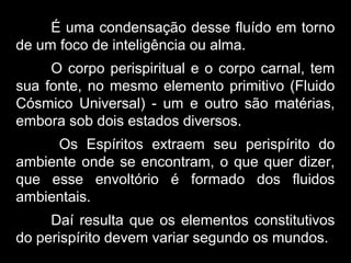 É uma condensação desse fluído em torno
de um foco de inteligência ou alma.
O corpo perispiritual e o corpo carnal, tem
sua fonte, no mesmo elemento primitivo (Fluido
Cósmico Universal) - um e outro são matérias,
embora sob dois estados diversos.
Os Espíritos extraem seu perispírito do
ambiente onde se encontram, o que quer dizer,
que esse envoltório é formado dos fluidos
ambientais.
Daí resulta que os elementos constitutivos
do perispírito devem variar segundo os mundos.
 