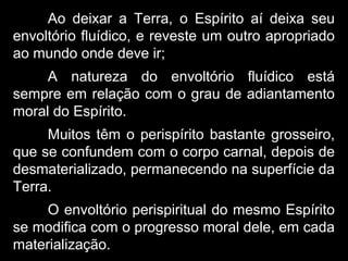 Ao deixar a Terra, o Espírito aí deixa seu
envoltório fluídico, e reveste um outro apropriado
ao mundo onde deve ir;
A natureza do envoltório fluídico está
sempre em relação com o grau de adiantamento
moral do Espírito.
Muitos têm o perispírito bastante grosseiro,
que se confundem com o corpo carnal, depois de
desmaterializado, permanecendo na superfície da
Terra.
O envoltório perispiritual do mesmo Espírito
se modifica com o progresso moral dele, em cada
materialização.
 