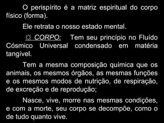 O perispírito é a matriz espiritual do corpo
físico (forma).
Ele retrata o nosso estado mental.
☼ CORPO: Tem seu princípio no Fluído
Cósmico Universal condensado em matéria
tangível.
Tem a mesma composição química que os
animais, os mesmos órgãos, as mesmas funções
e os mesmos modos de nutrição, de respiração,
de excreção e de reprodução;
Nasce, vive, morre nas mesmas condições,
e com a morte, seu corpo se decompõe, como o
de tudo quanto vive.
 