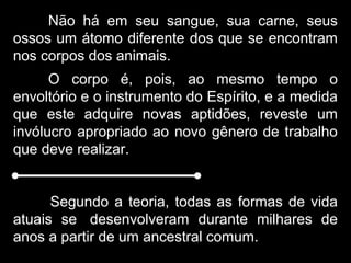 Não há em seu sangue, sua carne, seus
ossos um átomo diferente dos que se encontram
nos corpos dos animais.
O corpo é, pois, ao mesmo tempo o
envoltório e o instrumento do Espírito, e a medida
que este adquire novas aptidões, reveste um
invólucro apropriado ao novo gênero de trabalho
que deve realizar.
Segundo a teoria, todas as formas de vida
atuais se desenvolveram durante milhares de
anos a partir de um ancestral comum.
 