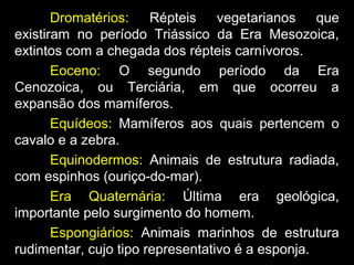 Dromatérios: Répteis vegetarianos que
existiram no período Triássico da Era Mesozoica,
extintos com a chegada dos répteis carnívoros.
Eoceno: O segundo período da Era
Cenozoica, ou Terciária, em que ocorreu a
expansão dos mamíferos.
Equídeos: Mamíferos aos quais pertencem o
cavalo e a zebra.
Equinodermos: Animais de estrutura radiada,
com espinhos (ouriço-do-mar).
Era Quaternária: Última era geológica,
importante pelo surgimento do homem.
Espongiários: Animais marinhos de estrutura
rudimentar, cujo tipo representativo é a esponja.
 