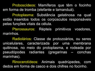 Proboscídeos: Mamíferos que têm o focinho
em forma de tromba (elefante e tamanduá).
Protoplasma: Substância gelatinosa na qual
estão inseridos todos os corpúsculos responsáveis
pelas funções vitais da célula.
Pterossauros: Répteis primitivos voadores,
marinhos.
Radiolários: Classe de protozoários, ou seres
unicelulares, caracterizada por uma membrana
quitinosa, no meio do protoplasma, e rodeada por
pseudópodes radiantes (gregarinas – conchas
marinhas).
Rinocerotídeos: Animais quadrúpedes, com
dedos em forma de casco e dois chifres no focinho.
 