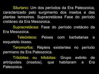 Siluriano: Um dos períodos da Era Paleozoica,
caracterizado pelo surgimento dos insetos e das
plantas terrestres. Supracretácea Fase do período
cretáceo da Era Mesozoica.
Supracretácea: Fase do período cretáceo da
Era Mesozoica.
Teleósteos: Peixes com barbatanas e
esqueleto ósseo.
Teromorfos: Répteis existentes no período
permiano da Era Paleozoica.
Trilobites ou trilobitas: Grupo extinto de
artrópodes (insetos), que habitaram a Era
Paleozoica.
 