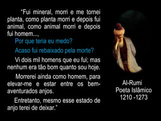 “Fui mineral, morri e me tornei
planta, como planta morri e depois fui
animal, como animal morri e depois
fui homem...,
Por que teria eu medo?
Acaso fui rebaixado pela morte?
Vi dois mil homens que eu fui; mas
nenhum era tão bom quanto sou hoje.
Morrerei ainda como homem, para
elevar-me e estar entre os bem-
aventurados anjos.
Entretanto, mesmo esse estado de
anjo terei de deixar.”
Al-Rumi
Poeta Islâmico
1210 -1273
 