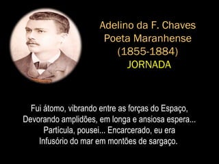 Adelino da F. Chaves
Poeta Maranhense
(1855-1884)
JORNADA
Fui átomo, vibrando entre as forças do Espaço,
Devorando amplidões, em longa e ansiosa espera...
Partícula, pousei... Encarcerado, eu era
Infusório do mar em montões de sargaço.
 