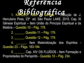 ReferênciaReferência
BibliográficaBibliográfica1. KARDEC, Allan. A Gênese . Tradução de J.
Herculano Pires. 23ª ed. São Paulo: LAKE, 2010. Cap. XI
Gênese Espiritual – Item União do Princípio Espiritual e da
Matéria – Questão 10 – Pág. 178.
2. ______. Questão 11 – Pág. 179.
3. ______. Questão 12 – Pág. 179.
4. ______. Item Materialização dos Espíritos -
Questão 23 – Págs. 183-184.
5. ______. Cap. XIV OS FLUÍDOS - Item Formação e
Propriedades do Períspirito - Questão 10 – Pág. 234.
 
