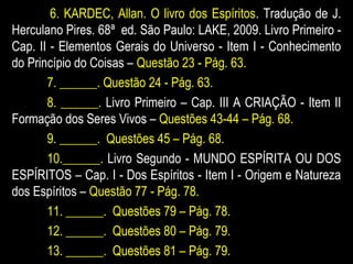 6. KARDEC, Allan. O livro dos Espíritos. Tradução de J.
Herculano Pires. 68ª ed. São Paulo: LAKE, 2009. Livro Primeiro -
Cap. II - Elementos Gerais do Universo - Item I - Conhecimento
do Princípio do Coisas – Questão 23 - Pág. 63.
7. ______. Questão 24 - Pág. 63.
8. ______. Livro Primeiro – Cap. III A CRIAÇÃO - Item II
Formação dos Seres Vivos – Questões 43-44 – Pág. 68.
9. ______. Questões 45 – Pág. 68.
10.______. Livro Segundo - MUNDO ESPÍRITA OU DOS
ESPÍRITOS – Cap. I - Dos Espíritos - Item I - Origem e Natureza
dos Espíritos – Questão 77 - Pág. 78.
11. ______. Questões 79 – Pág. 78.
12. ______. Questões 80 – Pág. 79.
13. ______. Questões 81 – Pág. 79.
 