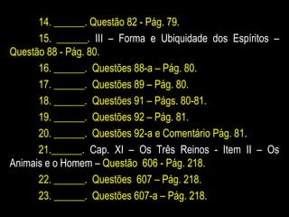 14. ______. Questão 82 - Pág. 79.
15. ______. III – Forma e Ubiquidade dos Espíritos –
Questão 88 - Pág. 80.
16. ______. Questões 88-a – Pág. 80.
17. ______. Questões 89 – Pág. 80.
18. ______. Questões 91 – Págs. 80-81.
19. ______. Questões 92 – Pág. 81.
20. ______. Questões 92-a e Comentário Pág. 81.
21.______. Cap. XI – Os Três Reinos - Item II – Os
Animais e o Homem – Questão 606 - Pág. 218.
22. ______. Questões 607 – Pág. 218.
23. ______. Questões 607-a – Pág. 218.
 