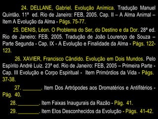 24. DELLANE, Gabriel. Evolução Anímica. Tradução Manuel
Quintão. 11ª ed. Rio de Janeiro: FEB, 2005. Cap. II – A Alma Animal –
Item A Evolução da Alma - Págs. 75-77.
25. DENIS, Léon. O Problema do Ser, do Destino e da Dor. 28ª ed.
Rio de Janeiro: FEB, 2005. Tradução de João Lourenço de Souza –
Parte Segunda - Cap. IX - A Evolução e Finalidade da Alma - Págs. 122-
123.
26. XAVIER, Francisco Cândido. Evolução em Dois Mundos. Pelo
Espírito André Luiz. 23ª ed. Rio de Janeiro: FEB, 2005 – Primeira Parte -
Cap. III Evolução e Corpo Espiritual - Item Primórdios da Vida - Págs.
37-38.
27. _______. Item Dos Artrópodes aos Dromatérios e Antifitérios -
Pág. 40.
28. ________. Item Faixas Inaugurais da Razão - Pág. 41.
29. ________. Item Elos Desconhecidos da Evolução - Págs. 41-42.
 