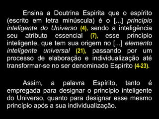 Ensina a Doutrina Espirita que o espírito
(escrito em letra minúscula) é o [...] princípio
inteligente do Universo (4), sendo a inteligência
seu atributo essencial (7), esse princípio
inteligente, que tem sua origem no [...] elemento
inteligente universal (21), passando por um
processo de elaboração e individualização até
transformar-se no ser denominado Espírito (4-23).
Assim, a palavra Espírito, tanto é
empregada para designar o princípio inteligente
do Universo, quanto para designar esse mesmo
princípio após a sua individualização.
 