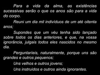 Para a vida da alma, as existências
sucessivas serão o que os anos são para a vida
do corpo.
Reuni um dia mil indivíduos de um até oitenta
anos;
Supondes que um véu tenha sido lançado
sobre todos os dias anteriores, e que, na vossa
ignorância, julgais todos eles nascidos no mesmo
dia.
Perguntaríeis, naturalmente, porque uns são
grandes e outros pequenos;
Uns velhos e outros jovens;
Uns instruídos e outros ainda ignorantes.
 