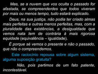 Mas, se a nuvem que vos oculta o passado for
afastada, se compreenderdes que todos viveram
por mais ou menos tempo, tudo estará explicado.
Deus, na sua justiça, não podia ter criado almas
mais perfeitas e outras menos perfeitas, mas, com a
pluralidade das existências, a desigualdade que
vemos nata tem de contrária à mais rigorosa
equidade (equivalência – igualdade).
É porque sé vemos o presente e não o passado,
que não o compreendemos.
Este raciocínio repousa sobre algum sistema,
alguma suposição gratuita?
Não, pois partimos de um fato patente,
incontestável.
 