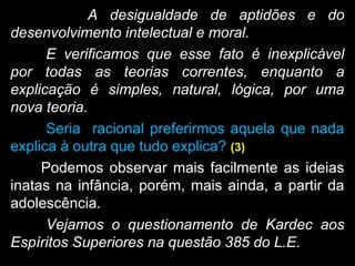 A desigualdade de aptidões e do
desenvolvimento intelectual e moral.
E verificamos que esse fato é inexplicável
por todas as teorias correntes, enquanto a
explicação é simples, natural, lógica, por uma
nova teoria.
Seria racional preferirmos aquela que nada
explica à outra que tudo explica? (3)
Podemos observar mais facilmente as ideias
inatas na infância, porém, mais ainda, a partir da
adolescência.
Vejamos o questionamento de Kardec aos
Espíritos Superiores na questão 385 do L.E.
 
