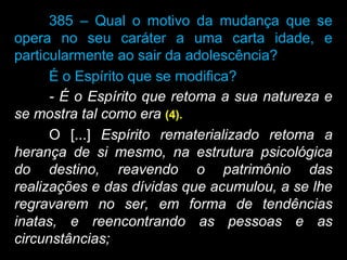 385 – Qual o motivo da mudança que se
opera no seu caráter a uma carta idade, e
particularmente ao sair da adolescência?
É o Espírito que se modifica?
- É o Espírito que retoma a sua natureza e
se mostra tal como era (4).
O [...] Espírito rematerializado retoma a
herança de si mesmo, na estrutura psicológica
do destino, reavendo o patrimônio das
realizações e das dívidas que acumulou, a se lhe
regravarem no ser, em forma de tendências
inatas, e reencontrando as pessoas e as
circunstâncias;
 