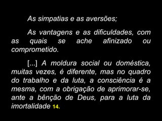 As simpatias e as aversões;
As vantagens e as dificuldades, com
as quais se ache afinizado ou
comprometido.
[...] A moldura social ou doméstica,
muitas vezes, é diferente, mas no quadro
do trabalho e da luta, a consciência é a
mesma, com a obrigação de aprimorar-se,
ante a bênção de Deus, para a luta da
imortalidade 14.
 