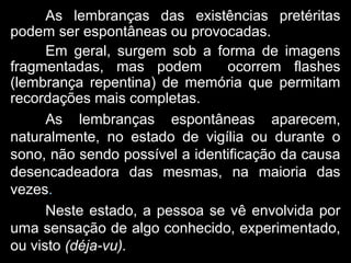 As lembranças das existências pretéritas
podem ser espontâneas ou provocadas.
Em geral, surgem sob a forma de imagens
fragmentadas, mas podem ocorrem flashes
(lembrança repentina) de memória que permitam
recordações mais completas.
As lembranças espontâneas aparecem,
naturalmente, no estado de vigília ou durante o
sono, não sendo possível a identificação da causa
desencadeadora das mesmas, na maioria das
vezes.
Neste estado, a pessoa se vê envolvida por
uma sensação de algo conhecido, experimentado,
ou visto (déja-vu).
 