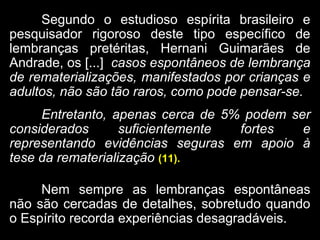 Segundo o estudioso espírita brasileiro e
pesquisador rigoroso deste tipo específico de
lembranças pretéritas, Hernani Guimarães de
Andrade, os [...] casos espontâneos de lembrança
de rematerializações, manifestados por crianças e
adultos, não são tão raros, como pode pensar-se.
Entretanto, apenas cerca de 5% podem ser
considerados suficientemente fortes e
representando evidências seguras em apoio à
tese da rematerialização (11).
Nem sempre as lembranças espontâneas
não são cercadas de detalhes, sobretudo quando
o Espírito recorda experiências desagradáveis.
 