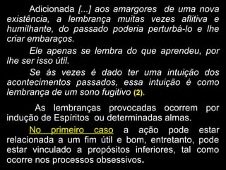 AdicionadaAdicionada [...] aos amargores de uma nova[...] aos amargores de uma nova
existência, a lembrança muitas vezes aflitiva eexistência, a lembrança muitas vezes aflitiva e
humilhante, do passado poderia perturbá-lo e lhehumilhante, do passado poderia perturbá-lo e lhe
criar embaraços.criar embaraços.
Ele apenas se lembra do que aprendeu, por
lhe ser isso útil.
Se às vezes é dado ter uma intuição dos
acontecimentos passados, essa intuição é como
lembrança de um sono fugitivo (2).
As lembranças provocadas ocorrem por
indução de Espíritos ou determinadas almas.
No primeiro caso a ação pode estara ação pode estar
relacionada a um fim útil e bom, entretanto, poderelacionada a um fim útil e bom, entretanto, pode
estar vinculado a propósitos inferiores, tal comoestar vinculado a propósitos inferiores, tal como
ocorre nos processos obsessivosocorre nos processos obsessivos..
 