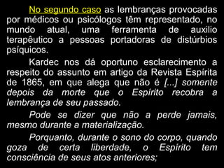 No segundo caso asas lembranças provocadaslembranças provocadas
por médicos ou psicólogos têm representado, nopor médicos ou psicólogos têm representado, no
mundo atual, uma ferramenta de auxiliomundo atual, uma ferramenta de auxilio
terapêutico a pessoas portadoras de distúrbiosterapêutico a pessoas portadoras de distúrbios
psíquicos.psíquicos.
Kardec nos dá oportuno esclarecimento aKardec nos dá oportuno esclarecimento a
respeito do assunto em artigo da Revista Espíritarespeito do assunto em artigo da Revista Espírita
de 1865, em que alega que não éde 1865, em que alega que não é [...] somente
depois da morte que o Espírito recobra a
lembrança de seu passado.
Pode se dizer que não a perde jamais,
mesmo durante a materialização.
Porquanto, durante o sono do corpo, quando
goza de certa liberdade, o Espírito tem
consciência de seus atos anteriores;
 