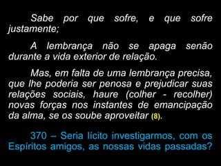 Sabe por que sofre, e que sofre
justamente;
A lembrança não se apaga senão
durante a vida exterior de relação.
Mas, em falta de uma lembrança precisa,
que lhe poderia ser penosa e prejudicar suas
relações sociais, haure (colher - recolher)
novas forças nos instantes de emancipação
da alma, se os soube aproveitar (8).
370 – Seria lícito investigarmos, com os
Espíritos amigos, as nossas vidas passadas?
 