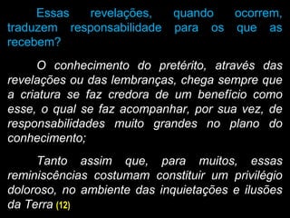 Essas revelações, quando ocorrem,
traduzem responsabilidade para os que as
recebem?
O conhecimento do pretérito, através das
revelações ou das lembranças, chega sempre que
a criatura se faz credora de um benefício como
esse, o qual se faz acompanhar, por sua vez, de
responsabilidades muito grandes no plano do
conhecimento;
Tanto assim que, para muitos, essas
reminiscências costumam constituir um privilégio
doloroso, no ambiente das inquietações e ilusões
da Terra (12)
 