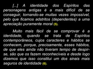 [...] A identidade dos Espíritos das
personagens antigas é a mais difícil de se
conseguir, tornando-se muitas vezes impossível,
pelo que ficamos adstritos (dependentes) a uma
apreciação puramente moral (5).
Muito mais fácil de se comprovar é a
identidade, quando se trata de Espíritos
contemporâneos, cujos caracteres e hábitos se
conhecem, porque, precisamente, esses hábitos,
de que eles ainda não tiveram tempo de despir-
se, são que os fazem reconhecíveis e desde logo
dizemos que isso constitui um dos sinais mais
seguros de identidade (6).
 