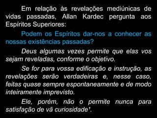 Em relação às revelações mediúnicas de
vidas passadas, Allan Kardec pergunta aos
Espíritos Superiores:
Podem os Espíritos dar-nos a conhecer as
nossas existências passadas?
Deus algumas vezes permite que elas vos
sejam reveladas, conforme o objetivo.
Se for para vossa edificação e instrução, as
revelações serão verdadeiras e, nesse caso,
feitas quase sempre espontaneamente e de modo
inteiramente imprevisto.
Ele, porém, não o permite nunca para
satisfação de vã curiosidade¹.
 