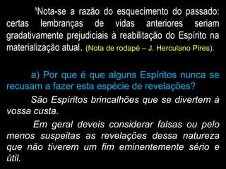 ¹Nota-se a razão do esquecimento do passado:
certas lembranças de vidas anteriores seriam
gradativamente prejudiciais à reabilitação do Espírito na
materialização atual. (Nota de rodapé – J. Herculano Pires).
a) Por que é que alguns Espíritos nunca se
recusam a fazer esta espécie de revelações?
São Espíritos brincalhões que se divertem à
vossa custa.
Em geral deveis considerar falsas ou pelo
menos suspeitas as revelações dessa natureza
que não tiverem um fim eminentemente sério e
útil.
 
