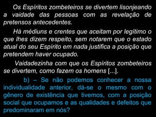 Os Espíritos zombeteiros se divertem lisonjeando
a vaidade das pessoas com as revelação de
pretensos antecedentes.
Há médiuns e crentes que aceitam por legítimo o
que lhes dizem respeito, sem notarem que o estado
atual do seu Espírito em nada justifica a posição que
pretendem haver ocupado.
Vaidadezinha com que os Espíritos zombeteiros
se divertem, como fazem os homens [...].
b) – Se não podemos conhecer a nossa
individualidade anterior, dá-se o mesmo com o
gênero de existência que tivemos, com a posição
social que ocupamos e as qualidades e defeitos que
predominaram em nós?
 