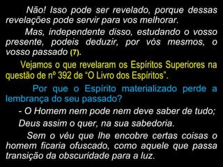 Não! Isso pode ser revelado, porque dessasNão! Isso pode ser revelado, porque dessas
revelações pode servir para vos melhorar.revelações pode servir para vos melhorar.
Mas, independente disso, estudando o vossoMas, independente disso, estudando o vosso
presente, podeis deduzir, por vós mesmos, opresente, podeis deduzir, por vós mesmos, o
vosso passadovosso passado (7).(7).
Vejamos o que revelaram os Espíritos Superiores naVejamos o que revelaram os Espíritos Superiores na
questão de nº 392 de “O Livro dos Espíritos”.questão de nº 392 de “O Livro dos Espíritos”.
Por que o Espírito materializado perde aPor que o Espírito materializado perde a
lembrança do seu passado?lembrança do seu passado?
- O Homem nem pode nem deve saber de tudo;- O Homem nem pode nem deve saber de tudo;
Deus assim o quer, na sua sabedoria.Deus assim o quer, na sua sabedoria.
Sem o véu que lhe encobre certas coisas oSem o véu que lhe encobre certas coisas o
homem ficaria ofuscado, como aquele que passahomem ficaria ofuscado, como aquele que passa
transição da obscuridade para a luz.transição da obscuridade para a luz.
 