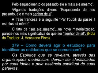 Pelo esquecimento do passado ele éPelo esquecimento do passado ele é mais ele mesmomais ele mesmo².².
²²Algumas traduções dizem: “Esquecendo de seuAlgumas traduções dizem: “Esquecendo de seu
passado, ele é maispassado, ele é mais senhor de sisenhor de si”.”.
A frase francesa é a seguinte “Par l’oubili du passé ilA frase francesa é a seguinte “Par l’oubili du passé il
est plus lui-même”.est plus lui-même”.
O fato deO fato de “ser ele mesmo”,“ser ele mesmo”, na nova materialização,na nova materialização,
parece-nos mais significativa do que serparece-nos mais significativa do que ser “senhor de si!”.“senhor de si!”. (Nota(Nota
do Tradutor: J. Herculano Pires).do Tradutor: J. Herculano Pires).
379 – Como deverá agir o estudioso para
identificar as entidades que se comunicam?
Os Espíritos que se revelam, através das
organizações mediúnicas, devem ser identificados
por suas ideias e pela essência espiritual de suas
palavras.
 