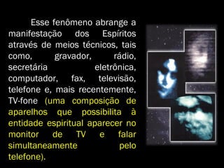 Esse fenômeno abrange aEsse fenômeno abrange a
manifestação dos Espíritosmanifestação dos Espíritos
através de meios técnicos, taisatravés de meios técnicos, tais
como, gravador, rádio,como, gravador, rádio,
secretária eletrônica,secretária eletrônica,
computador, fax, televisão,computador, fax, televisão,
telefone e, mais recentemente,telefone e, mais recentemente,
TV-foneTV-fone (uma composição de(uma composição de
aparelhos que possibilita àaparelhos que possibilita à
entidade espiritual aparecer noentidade espiritual aparecer no
monitor de TV e falarmonitor de TV e falar
simultaneamente pelosimultaneamente pelo
telefone).telefone).
 