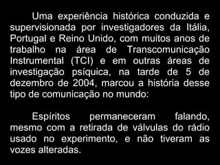 Uma experiência histórica conduzida e
supervisionada por investigadores da Itália,
Portugal e Reino Unido, com muitos anos de
trabalho na área de Transcomunicação
Instrumental (TCI) e em outras áreas de
investigação psíquica, na tarde de 5 de
dezembro de 2004, marcou a história desse
tipo de comunicação no mundo:
Espíritos permaneceram falando,
mesmo com a retirada de válvulas do rádio
usado no experimento, e não tiveram as
vozes alteradas.
 