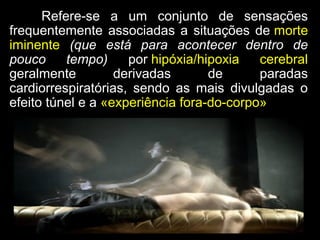Refere-se a um conjunto de sensaçõesRefere-se a um conjunto de sensações
frequentemente associadas a situações defrequentemente associadas a situações de mortemorte
iminenteiminente (que está para acontecer dentro de(que está para acontecer dentro de
pouco tempo)pouco tempo) porpor hipóxia/hipoxia cerebralhipóxia/hipoxia cerebral
geralmente derivadas de paradasgeralmente derivadas de paradas
cardiorrespiratórias, sendo as mais divulgadas ocardiorrespiratórias, sendo as mais divulgadas o
efeito túnel e aefeito túnel e a «experiência fora-do-corpo»«experiência fora-do-corpo»
 