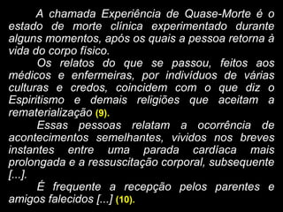 A chamada Experiência de Quase-Morte é o
estado de morte clínica experimentado durante
alguns momentos, após os quais a pessoa retorna à
vida do corpo físico.
Os relatos do que se passou, feitos aos
médicos e enfermeiras, por indivíduos de várias
culturas e credos, coincidem com o que diz o
Espiritismo e demais religiões que aceitam a
rematerialização (9).
Essas pessoas relatam a ocorrência de
acontecimentos semelhantes, vividos nos breves
instantes entre uma parada cardíaca mais
prolongada e a ressuscitação corporal, subsequente
[...].
É frequente a recepção pelos parentes e
amigos falecidos [...] (10).
 