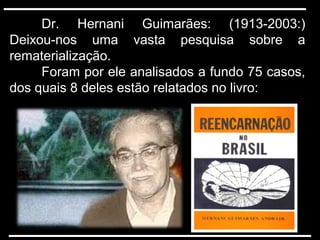 Dr. Hernani Guimarães: (1913-2003:)
Deixou-nos uma vasta pesquisa sobre a
rematerialização.
Foram por ele analisados a fundo 75 casos,
dos quais 8 deles estão relatados no livro:
 