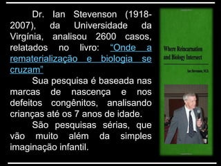 Dr. Ian Stevenson (1918-
2007), da Universidade dada Universidade da
Virgínia, analisou 2600 casos,Virgínia, analisou 2600 casos,
relatados no livro:relatados no livro: “Onde a
rematerialização e biologia se
cruzam”
Sua pesquisa é baseada nasSua pesquisa é baseada nas
marcas de nascença e nosmarcas de nascença e nos
defeitos congênitos, analisandodefeitos congênitos, analisando
crianças até os 7 anos de idade.crianças até os 7 anos de idade.
São pesquisas sérias, que
vão muito além da simples
imaginação infantil.
 