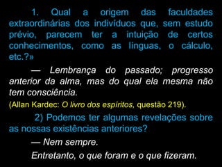 1. Qual a origem das faculdades
extraordinárias dos indivíduos que, sem estudo
prévio, parecem ter a intuição de certos
conhecimentos, como as línguas, o cálculo,
etc.?»
— Lembrança do passado; progresso
anterior da alma, mas do qual ela mesma não
tem consciência.
(Allan Kardec: O livro dos espíritos, questão 219).
2) Podemos ter algumas revelações sobre
as nossas existências anteriores?
— Nem sempre.
Entretanto, o que foram e o que fizeram.
 