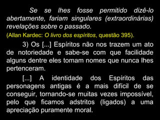 Se se lhes fosse permitido dizê-lo
abertamente, fariam singulares (extraordinárias)
revelações sobre o passado.
(Allan Kardec: O livro dos espíritos, questão 395).
3) Os [...] Espíritos não nos trazem um ato
de notoriedade e sabe-se com que facilidade
alguns dentre eles tomam nomes que nunca lhes
pertenceram.
[...] A identidade dos Espíritos das
personagens antigas é a mais difícil de se
conseguir, tornando-se muitas vezes impossível,
pelo que ficamos adstritos (ligados) a uma
apreciação puramente moral.
 