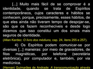 [...] Muito mais fácil de se comprovar é a
identidade, quando se trata de Espíritos
contemporâneos, cujos caracteres e hábitos se
conhecem, porque, precisamente, esses hábitos, de
que eles ainda não tiveram tempo de despojar-se,
são que os fazem reconhecíveis e desde logo
dizemos que isso constitui um dos sinais mais
seguros de identidade.
(Allan Kardec: O livro dos médiuns, cap. 24, itens 255 e 257).
4) Os Espíritos podem comunicar-se por
diversas [...] maneiras: por meio de gravadores, de
fitas magnéticas, por telefone (secretária
eletrônica), por computador e, também, por via
mediúnica.
(Hernani Guimarães de Andrade: A transcomunicação através
 