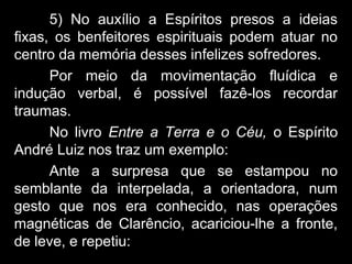 5) No auxílio a Espíritos presos a ideias
fixas, os benfeitores espirituais podem atuar no
centro da memória desses infelizes sofredores.
Por meio da movimentação fluídica e
indução verbal, é possível fazê-los recordar
traumas.
No livro Entre a Terra e o Céu, o Espírito
André Luiz nos traz um exemplo:
Ante a surpresa que se estampou no
semblante da interpelada, a orientadora, num
gesto que nos era conhecido, nas operações
magnéticas de Clarêncio, acariciou-lhe a fronte,
de leve, e repetiu:
 