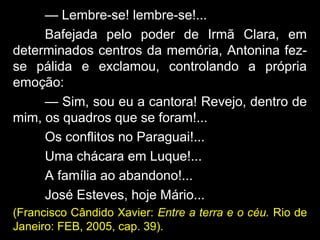 — Lembre-se! lembre-se!...
Bafejada pelo poder de Irmã Clara, em
determinados centros da memória, Antonina fez-
se pálida e exclamou, controlando a própria
emoção:
— Sim, sou eu a cantora! Revejo, dentro de
mim, os quadros que se foram!...
Os conflitos no Paraguai!...
Uma chácara em Luque!...
A família ao abandono!...
José Esteves, hoje Mário...
(Francisco Cândido Xavier: Entre a terra e o céu. Rio de
Janeiro: FEB, 2005, cap. 39).
 