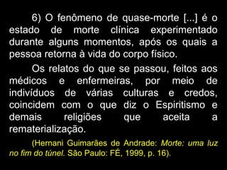 6) O fenômeno de quase-morte [...] é o
estado de morte clínica experimentado
durante alguns momentos, após os quais a
pessoa retorna à vida do corpo físico.
Os relatos do que se passou, feitos aos
médicos e enfermeiras, por meio de
indivíduos de várias culturas e credos,
coincidem com o que diz o Espiritismo e
demais religiões que aceita a
rematerialização.
(Hernani Guimarães de Andrade: Morte: uma luz
no fim do túnel. São Paulo: FÉ, 1999, p. 16).
 