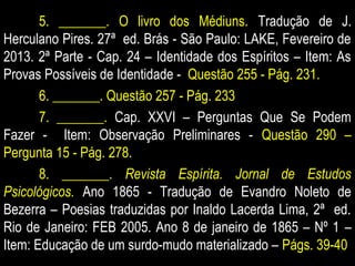 5. _______. O livro dos Médiuns. Tradução de J.
Herculano Pires. 27ª ed. Brás - São Paulo: LAKE, Fevereiro de
2013. 2ª Parte - Cap. 24 – Identidade dos Espíritos – Item: As
Provas Possíveis de Identidade - Questão 255 - Pág. 231.
6. _______. Questão 257 - Pág. 233
7. _______. Cap. XXVI – Perguntas Que Se Podem
Fazer - Item: Observação Preliminares - Questão 290 –
Pergunta 15 - Pág. 278.
8. _______. Revista Espírita. Jornal de Estudos
Psicológicos. Ano 1865 - Tradução de Evandro Noleto de
Bezerra – Poesias traduzidas por Inaldo Lacerda Lima, 2ª ed.
Rio de Janeiro: FEB 2005. Ano 8 de janeiro de 1865 – Nº 1 –
Item: Educação de um surdo-mudo materializado – Págs. 39-40
 