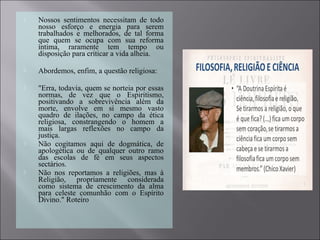  Nossos sentimentos necessitam de todo
nosso esforço e energia para serem
trabalhados e melhorados, de tal forma
que quem se ocupa com sua reforma
íntima, raramente tem tempo ou
disposição para criticar a vida alheia.
 Abordemos, enfim, a questão religiosa:
 "Erra, todavia, quem se norteia por essas
normas, de vez que o Espiritismo,
positivando a sobrevivência além da
morte, envolve em si mesmo vasto
quadro de ilações, no campo da ética
religiosa, constrangendo o homem a
mais largas reflexões no campo da
justiça.
 Não cogitamos aqui de dogmática, de
apologética ou de qualquer outro ramo
das escolas de fé em seus aspectos
sectários.
 Não nos reportamos a religiões, mas à
Religião, propriamente considerada
como sistema de crescimento da alma
para celeste comunhão com o Espírito
Divino." Roteiro
 